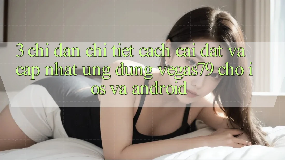 3. Chỉ dẫn chi tiết cách cài đặt và cập nhật Ứng dụng Vegas79 cho iOS và Android