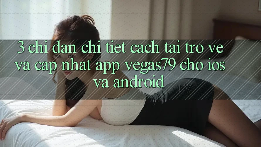 3. Chỉ dẫn chi tiết cách tải trở về và cập nhật App Vegas79 cho iOS và Android 3. Chỉ dẫn chi tiết cách tải trở về và cập nhật App Vegas79 cho iOS và Android