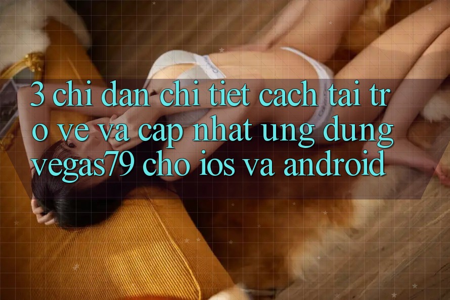 3. Chỉ dẫn chi tiết cách tải trở về và cập nhật Ứng dụng Vegas79 cho iOS và Android