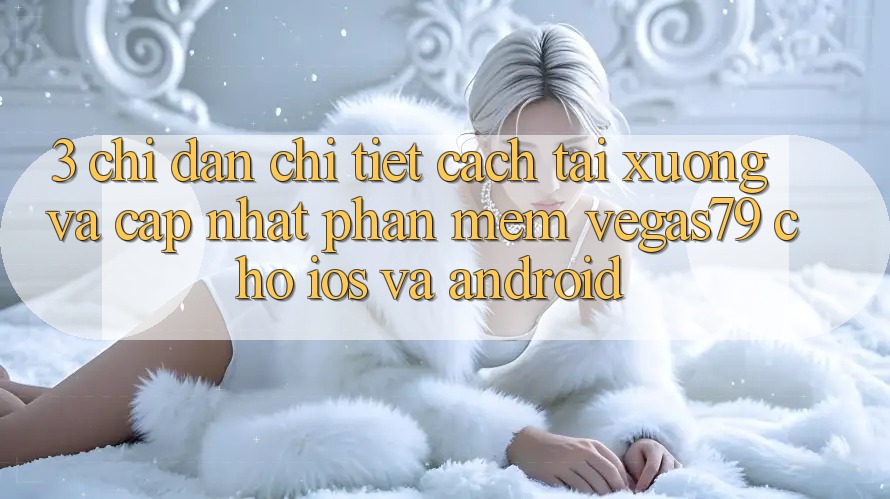 3. Chỉ dẫn chi tiết cách tải xuống và cập nhật Phần mềm Vegas79 cho iOS và Android