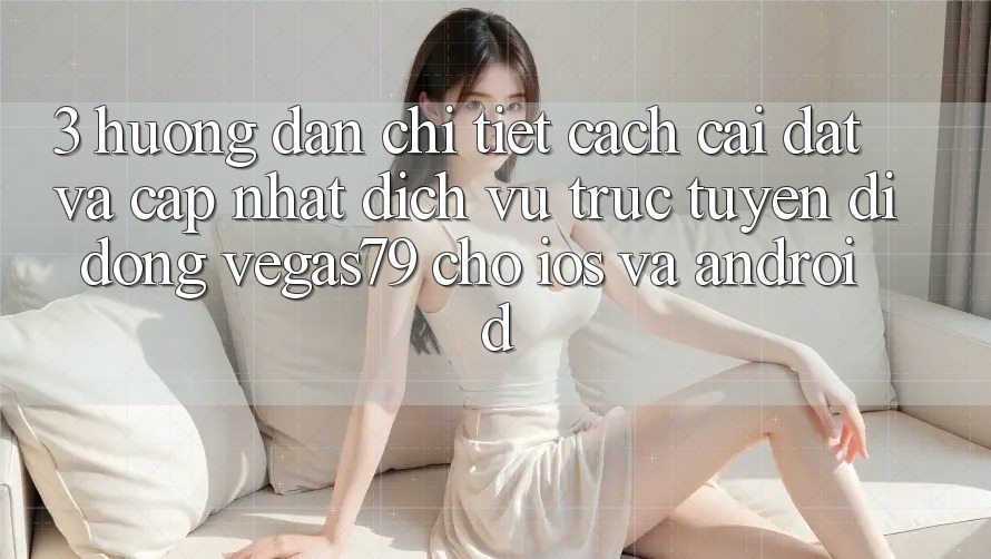 3. Hướng dẫn chi tiết cách cài đặt và cập nhật Dịch vụ trực tuyến di động Vegas79 cho iOS và Android