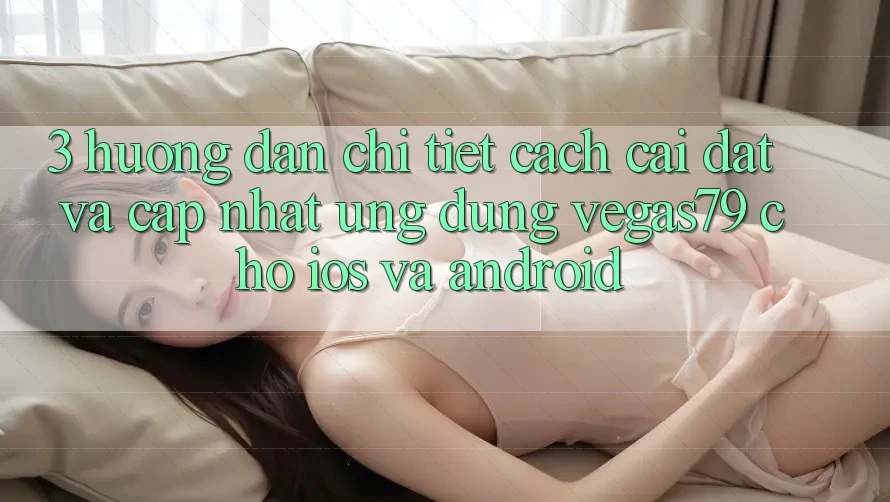3. Hướng dẫn chi tiết cách cài đặt và cập nhật Ứng dụng Vegas79 cho iOS và Android