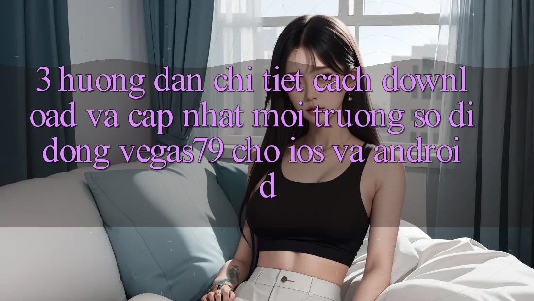 3. Hướng dẫn chi tiết cách download và cập nhật Môi trường số di động Vegas79 cho iOS và Android 3. Hướng dẫn chi tiết cách download và cập nhật Môi trường số di động Vegas79 cho iOS và Android