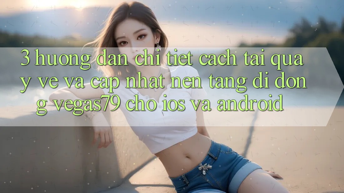3. Hướng dẫn chi tiết cách tải quay về và cập nhật Nền tảng di động Vegas79 cho iOS và Android