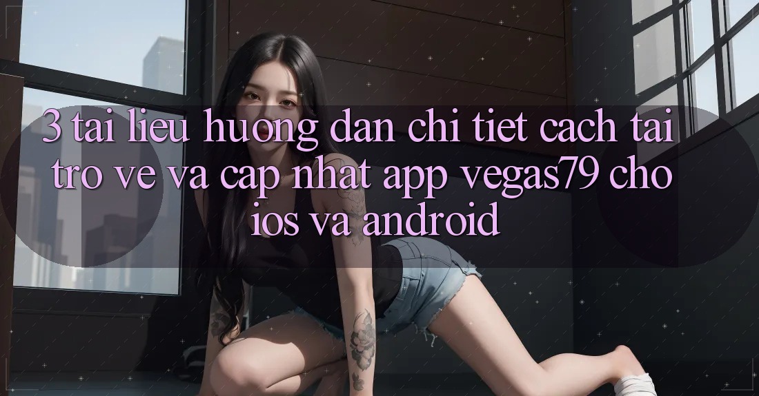 3. Tài liệu hướng dẫn chi tiết cách tải trở về và cập nhật App Vegas79 cho iOS và Android 3. Tài liệu hướng dẫn chi tiết cách tải trở về và cập nhật App Vegas79 cho iOS và Android