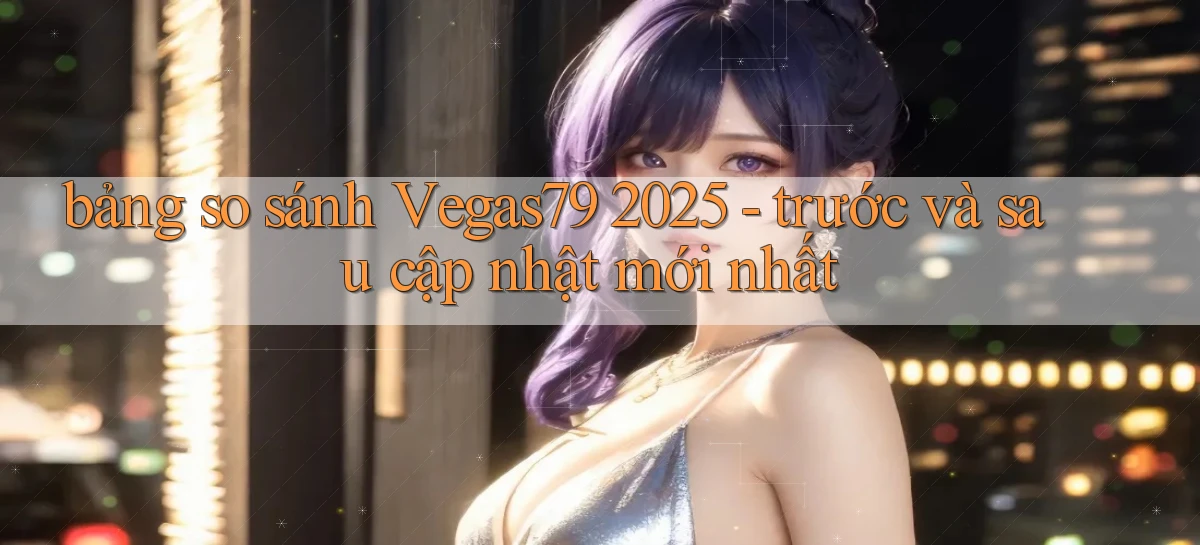 bảng so sánh Vegas79 2025   trước và sau cập nhật mới nhất