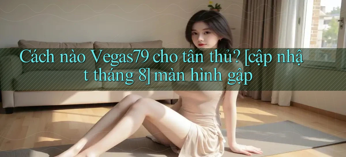 Cách nào Vegas79 cho tân thủ [cập nhật tháng 8] màn hình gập