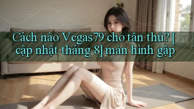 Cách nào Vegas79 cho tân thủ [cập nhật tháng 8] màn hình gập