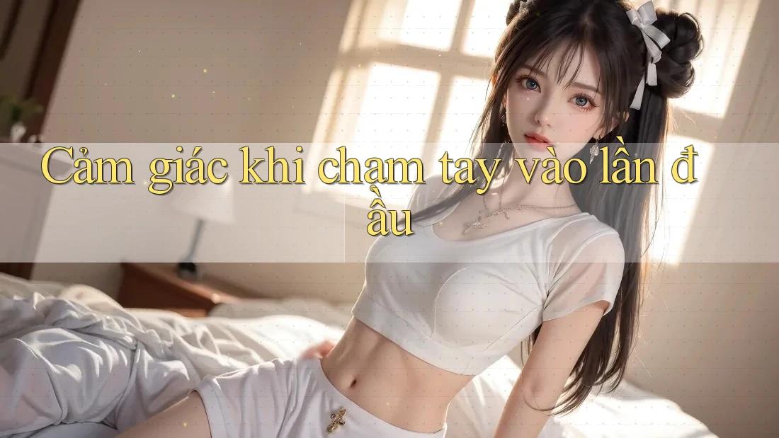 Cảm giác khi chạm tay vào lần đầu