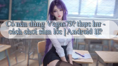 Có nên dùng Vegas79 thực hư   cách chơi sâm lốc Android 11