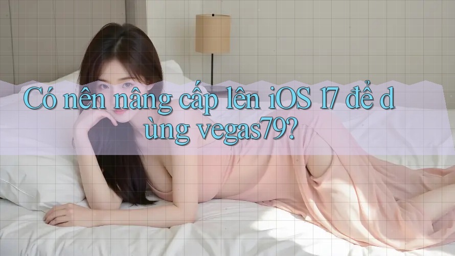 Có nên nâng cấp lên iOS 17 để dùng vegas79? Có nên nâng cấp lên iOS 17 để dùng vegas79?