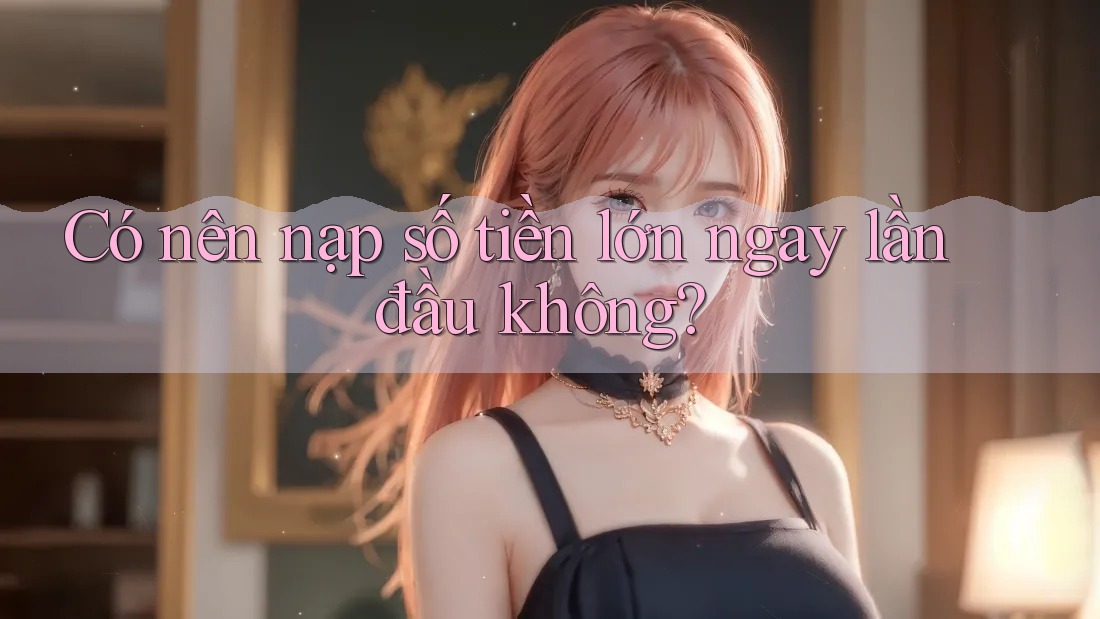 Có nên nạp số tiền lớn ngay lần đầu không?