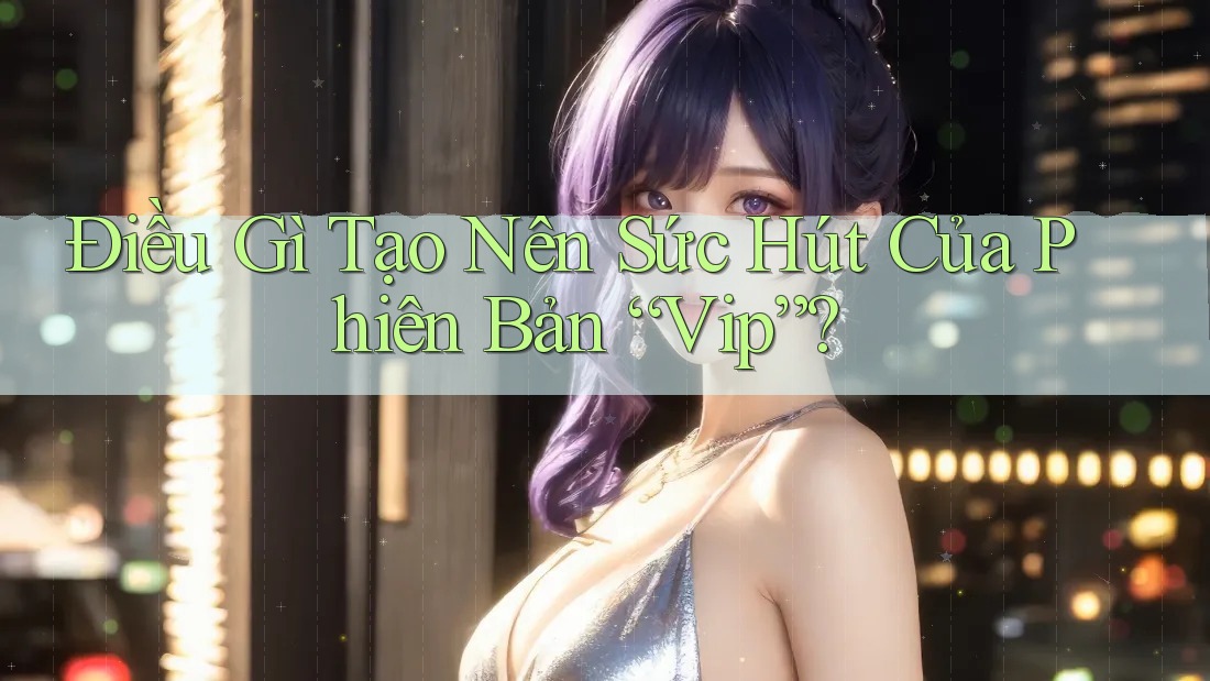 Điều Gì Tạo Nên Sức Hút Của Phiên Bản “Vip”? Điều Gì Tạo Nên Sức Hút Của Phiên Bản “Vip”?