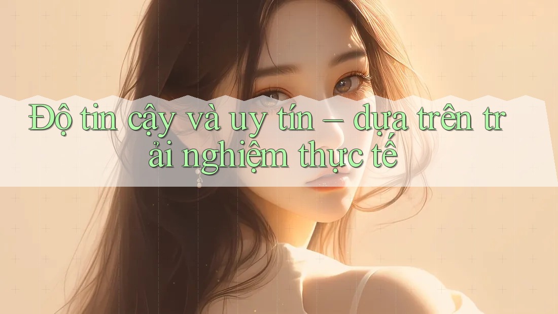 Độ tin cậy và uy tín – dựa trên trải nghiệm thực tế