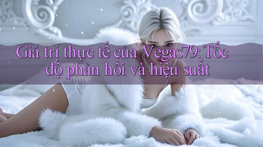 Giá trị thực tế của Vegas79: Tốc độ phản hồi và hiệu suất