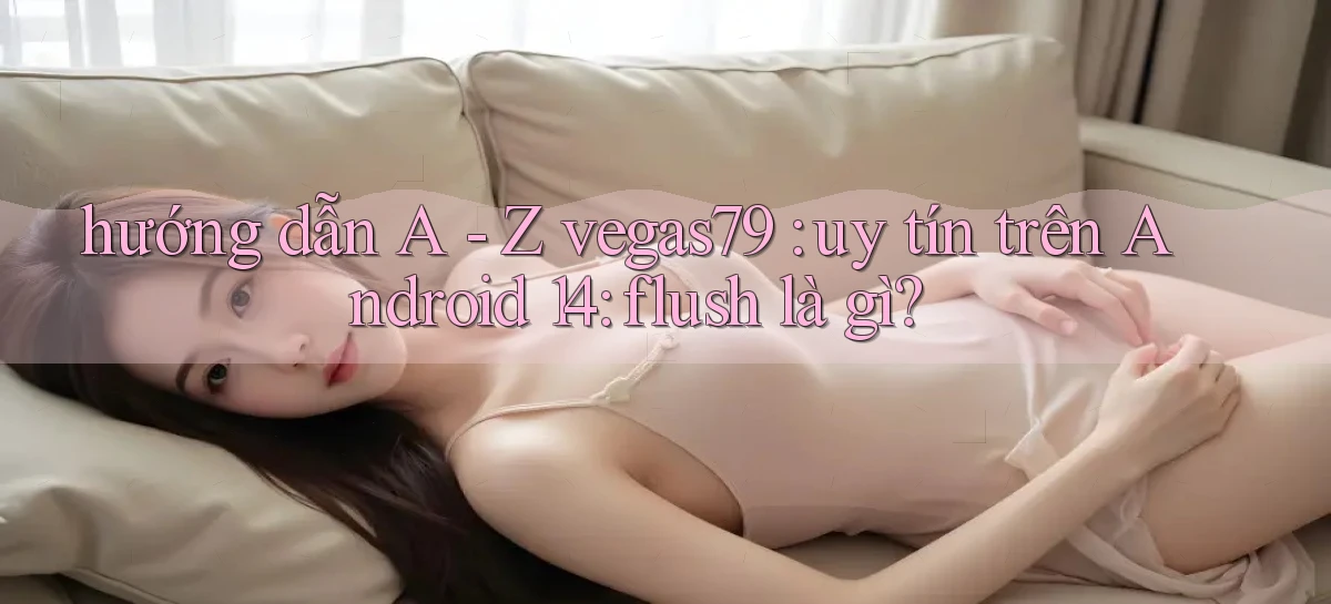 hướng dẫn A   Z vegas79 uy tín trên Android 14 flush là gì