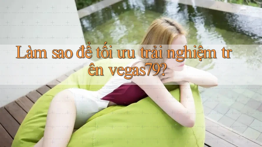 Làm sao để tối ưu trải nghiệm trên vegas79?