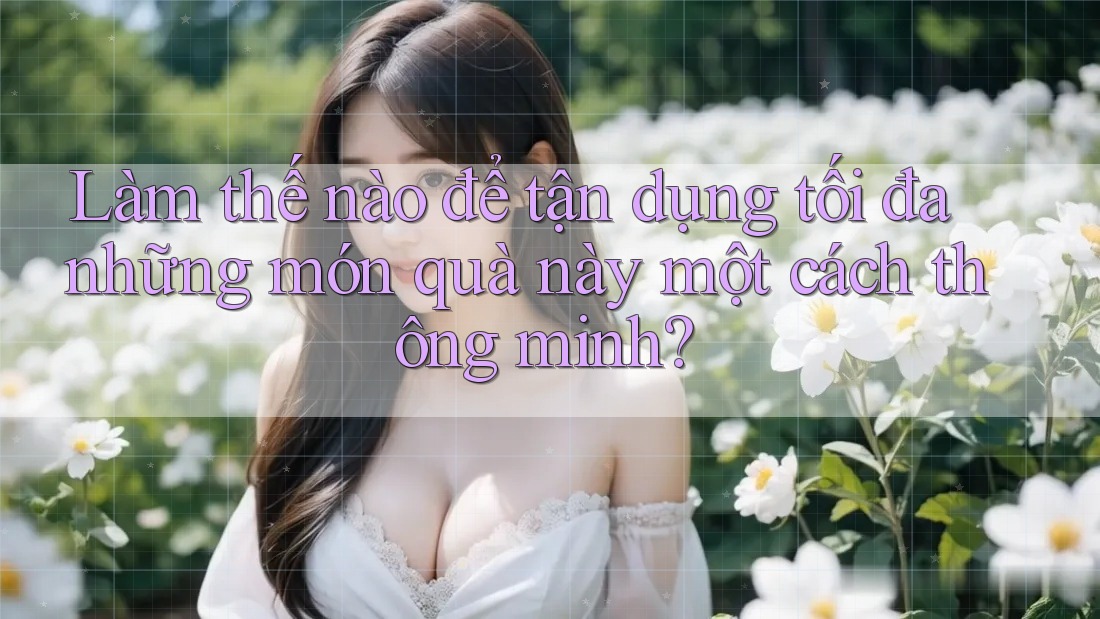 Làm thế nào để tận dụng tối đa những món quà này một cách thông minh? Làm thế nào để tận dụng tối đa những món quà này một cách thông minh?
