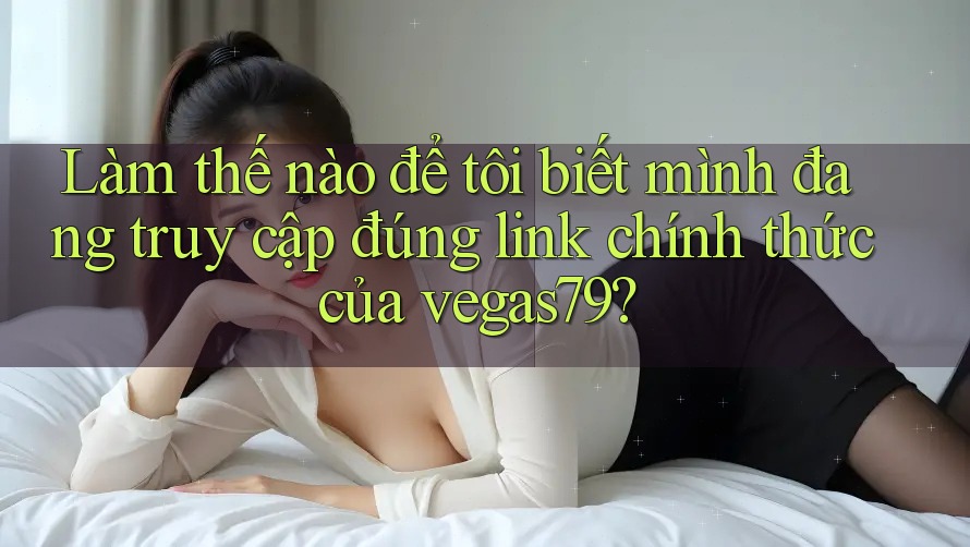 Làm thế nào để tôi biết mình đang truy cập đúng link chính thức của vegas79?