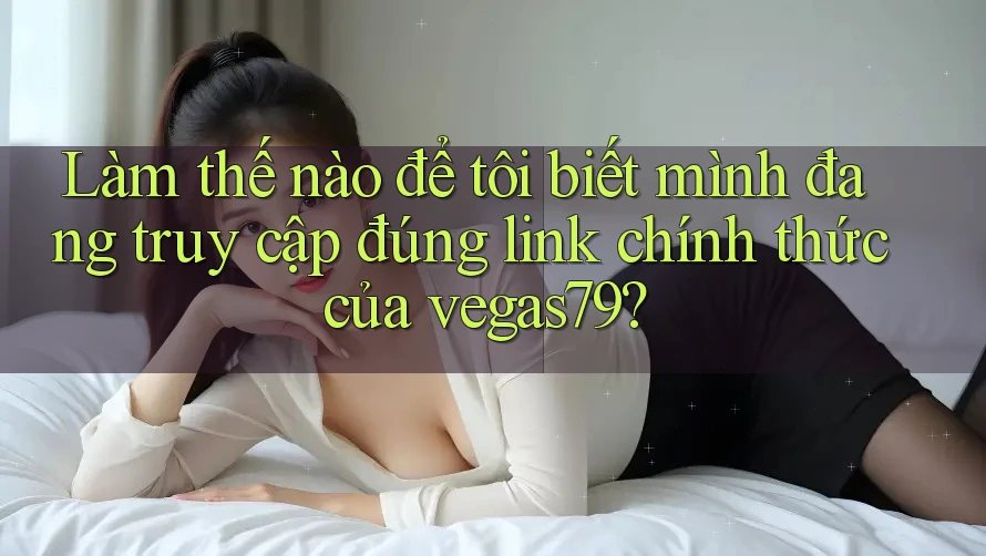 Làm thế nào để tôi biết mình đang truy cập đúng link chính thức của vegas79?