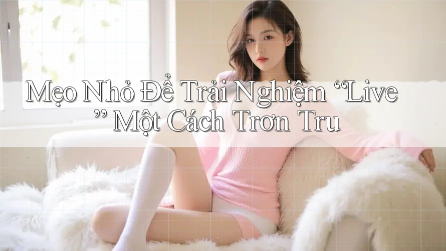 Mẹo Nhỏ Để Trải Nghiệm “Live” Một Cách Trơn Tru