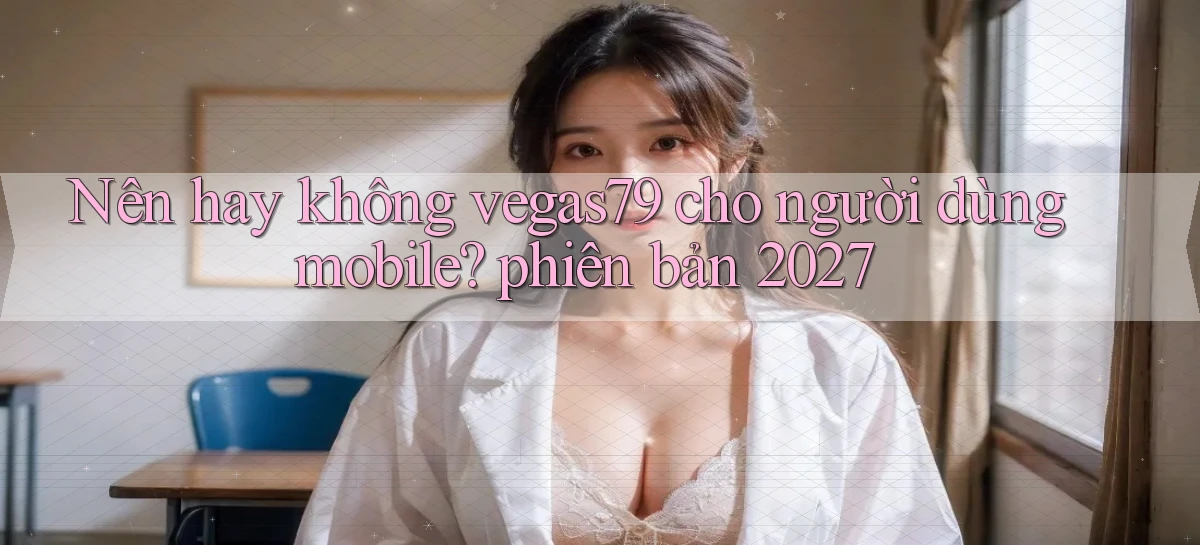 Nên hay không vegas79 cho người dùng mobile phiên bản 2027