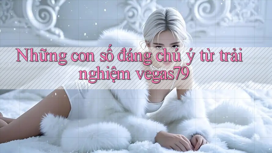 Những con số đáng chú ý từ trải nghiệm vegas79 Những con số đáng chú ý từ trải nghiệm vegas79