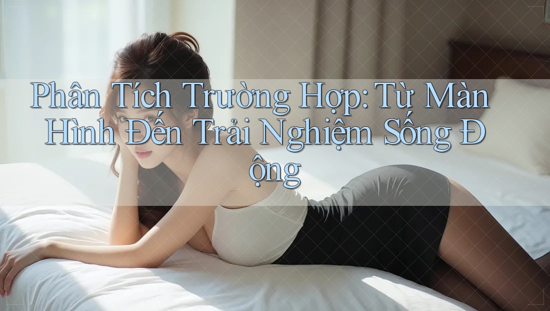 Phân Tích Trường Hợp: Từ Màn Hình Đến Trải Nghiệm Sống Động Phân Tích Trường Hợp: Từ Màn Hình Đến Trải Nghiệm Sống Động