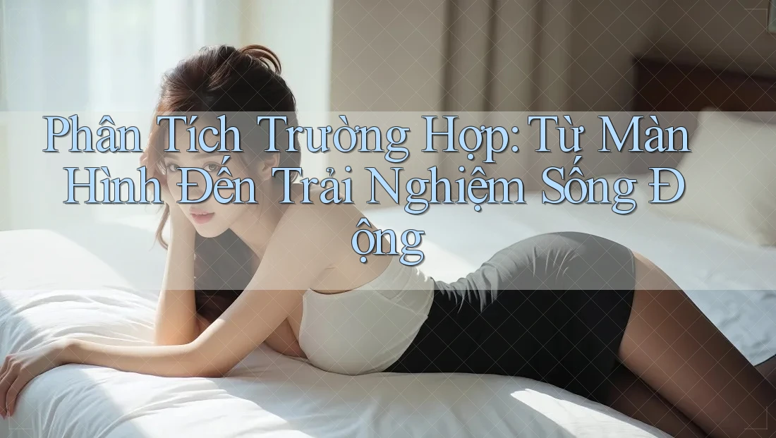 Phân Tích Trường Hợp: Từ Màn Hình Đến Trải Nghiệm Sống Động Phân Tích Trường Hợp: Từ Màn Hình Đến Trải Nghiệm Sống Động