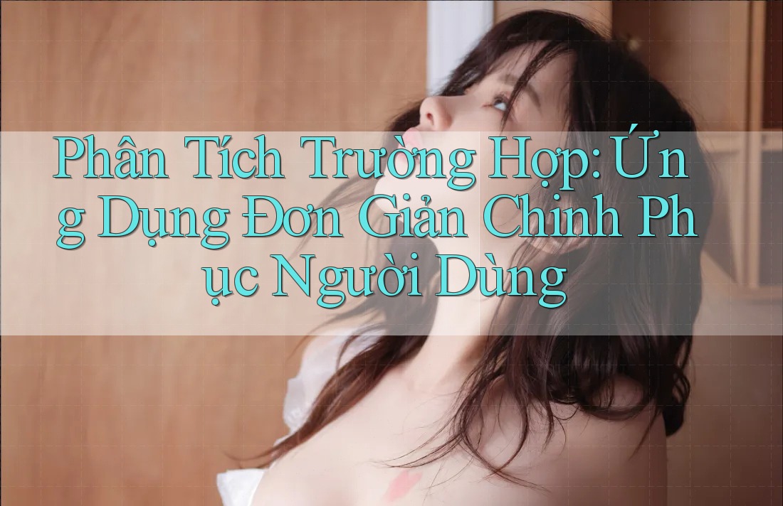 Phân Tích Trường Hợp: Ứng Dụng Đơn Giản Chinh Phục Người Dùng