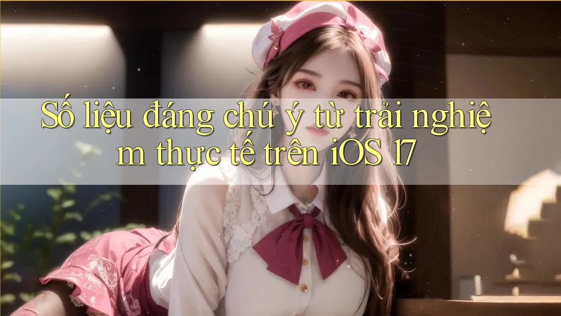 Số liệu đáng chú ý từ trải nghiệm thực tế trên iOS 17