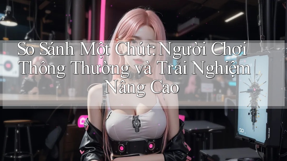 So Sánh Một Chút: Người Chơi Thông Thường và Trải Nghiệm Nâng Cao So Sánh Một Chút: Người Chơi Thông Thường và Trải Nghiệm Nâng Cao