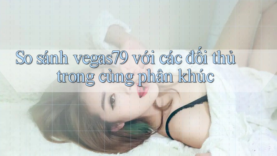 So sánh vegas79 với các đối thủ trong cùng phân khúc