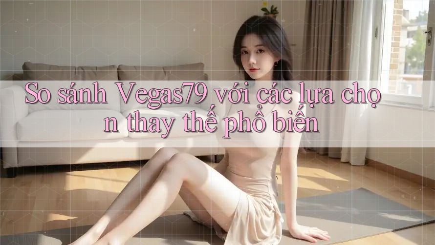 So sánh Vegas79 với các lựa chọn thay thế phổ biến