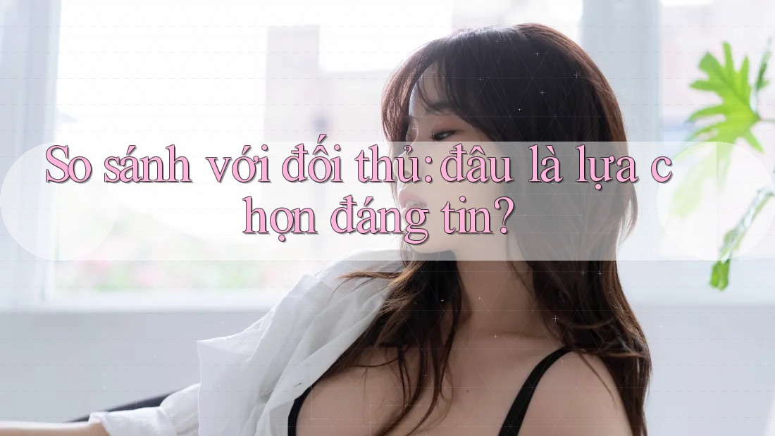 So sánh với đối thủ: đâu là lựa chọn đáng tin?