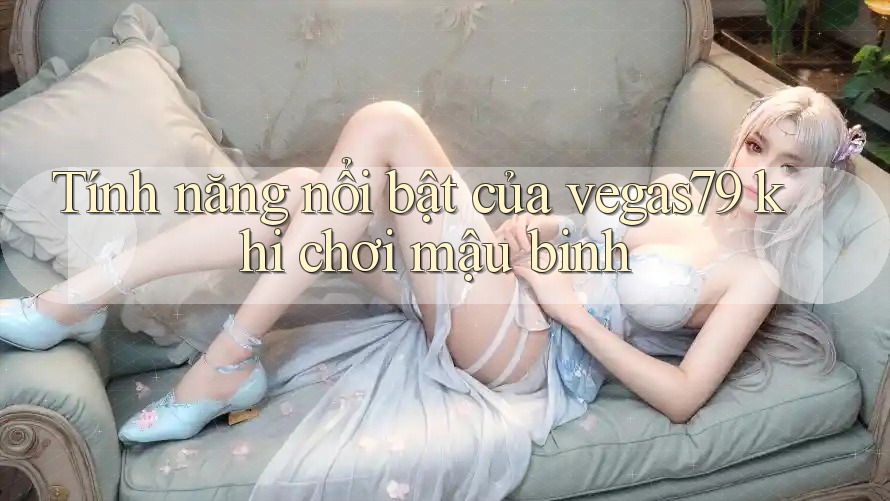Tính năng nổi bật của vegas79 khi chơi mậu binh Tính năng nổi bật của vegas79 khi chơi mậu binh