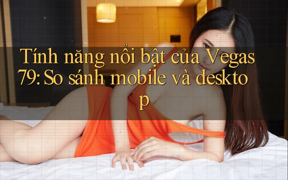 Tính năng nổi bật của Vegas79: So sánh mobile và desktop Tính năng nổi bật của Vegas79: So sánh mobile và desktop