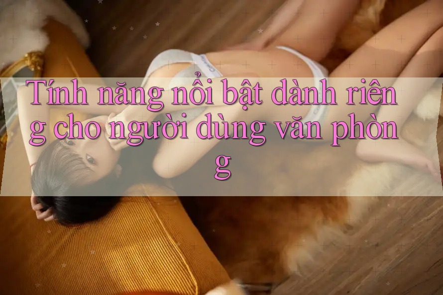 Tính năng nổi bật dành riêng cho người dùng văn phòng Tính năng nổi bật dành riêng cho người dùng văn phòng