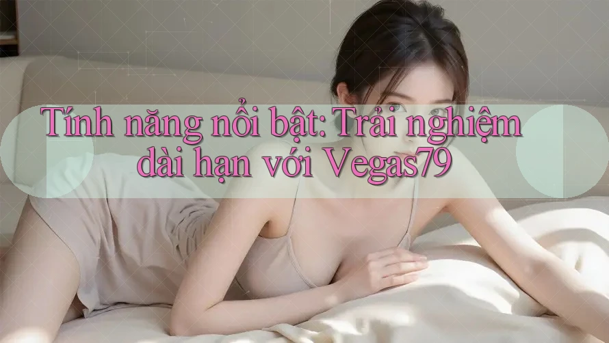 Tính năng nổi bật: Trải nghiệm dài hạn với Vegas79 Tính năng nổi bật: Trải nghiệm dài hạn với Vegas79
