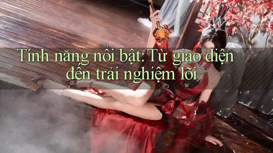 Tính năng nổi bật: từ giao diện đến trải nghiệm lõi