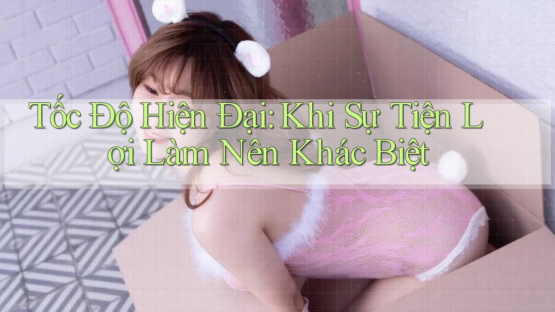 Tốc Độ Hiện Đại: Khi Sự Tiện Lợi Làm Nên Khác Biệt