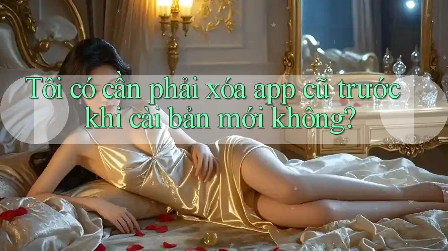 Tôi có cần phải xóa app cũ trước khi cài bản mới không? Tôi có cần phải xóa app cũ trước khi cài bản mới không?