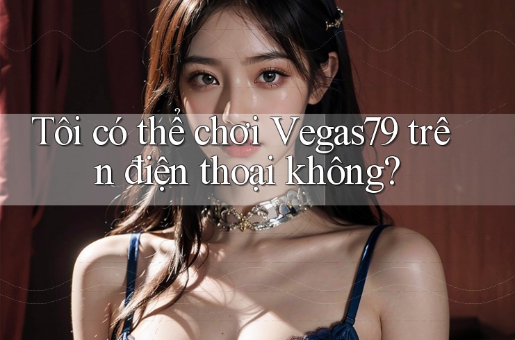 Tôi có thể chơi Vegas79 trên điện thoại không?