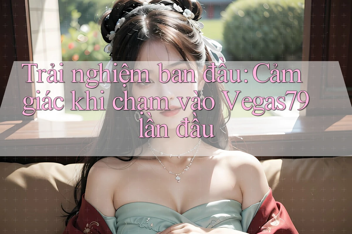 Trải nghiệm ban đầu: Cảm giác khi chạm vào Vegas79 lần đầu Trải nghiệm ban đầu: Cảm giác khi chạm vào Vegas79 lần đầu