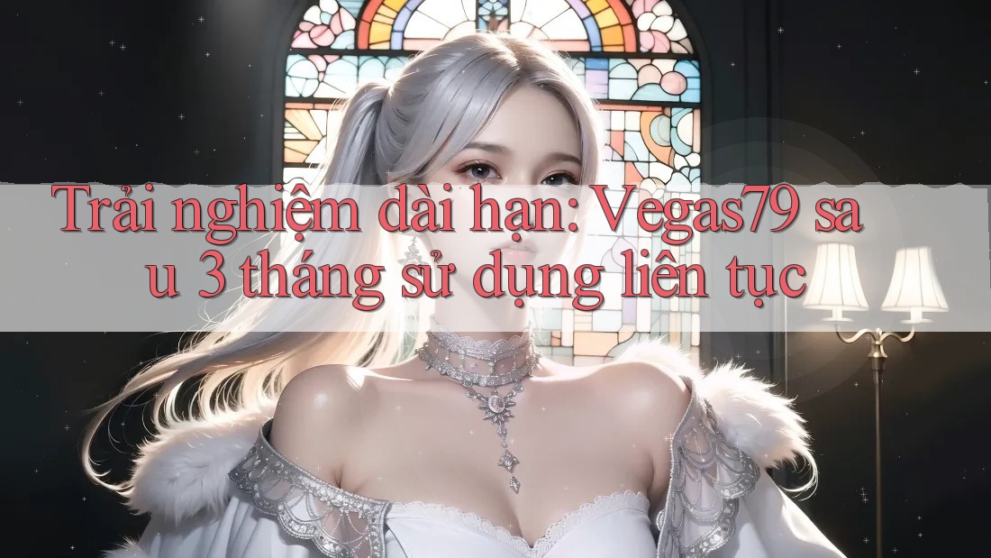 Trải nghiệm dài hạn: Vegas79 sau 3 tháng sử dụng liên tục