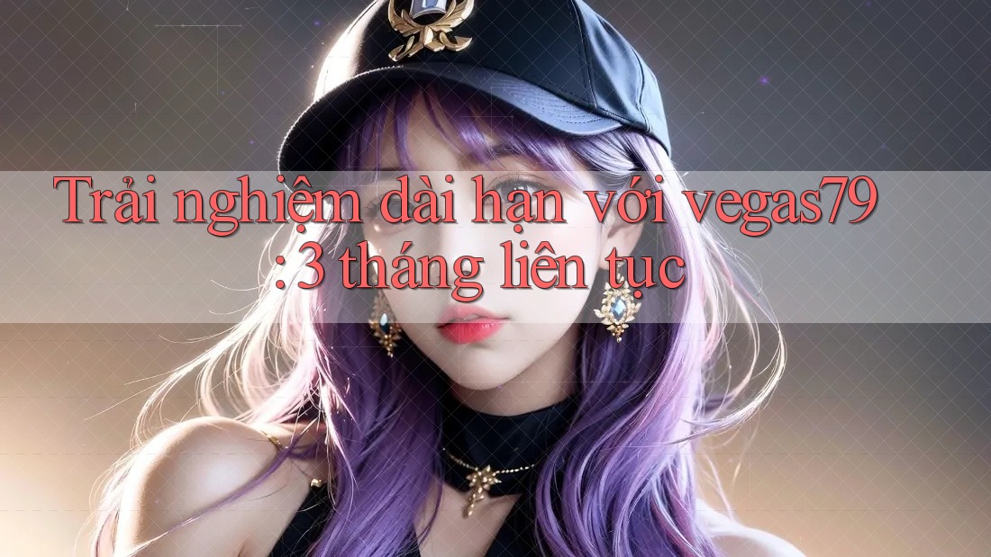 Trải nghiệm dài hạn với vegas79: 3 tháng liên tục