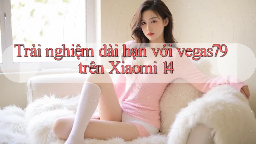 Trải nghiệm dài hạn với vegas79 trên Xiaomi 14