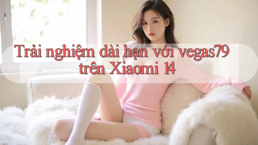 Trải nghiệm dài hạn với vegas79 trên Xiaomi 14