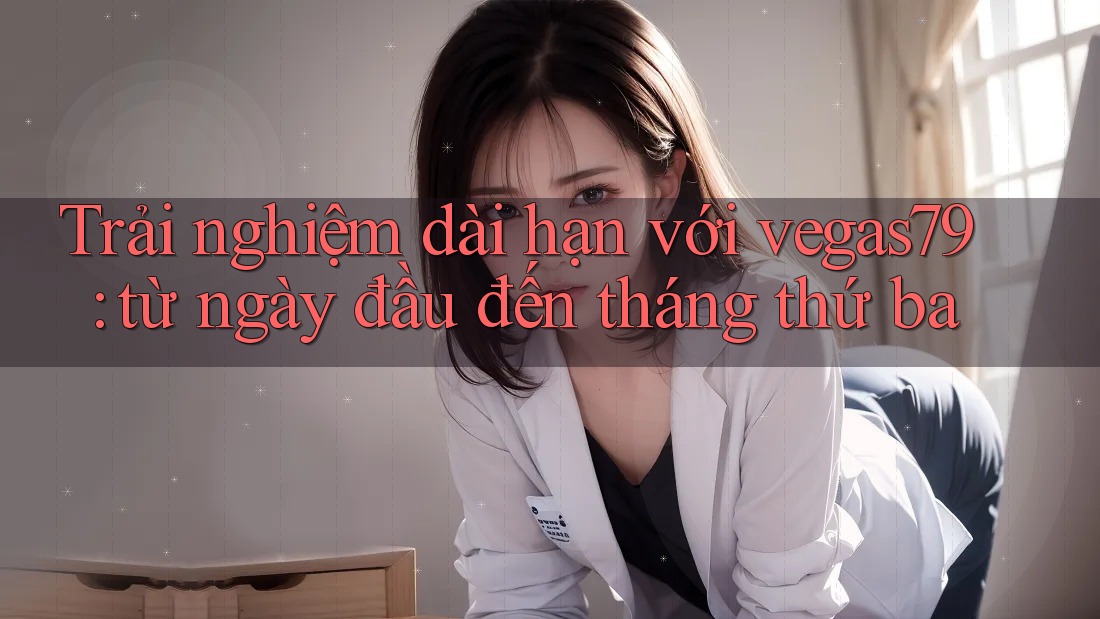 Trải nghiệm dài hạn với vegas79: từ ngày đầu đến tháng thứ ba
