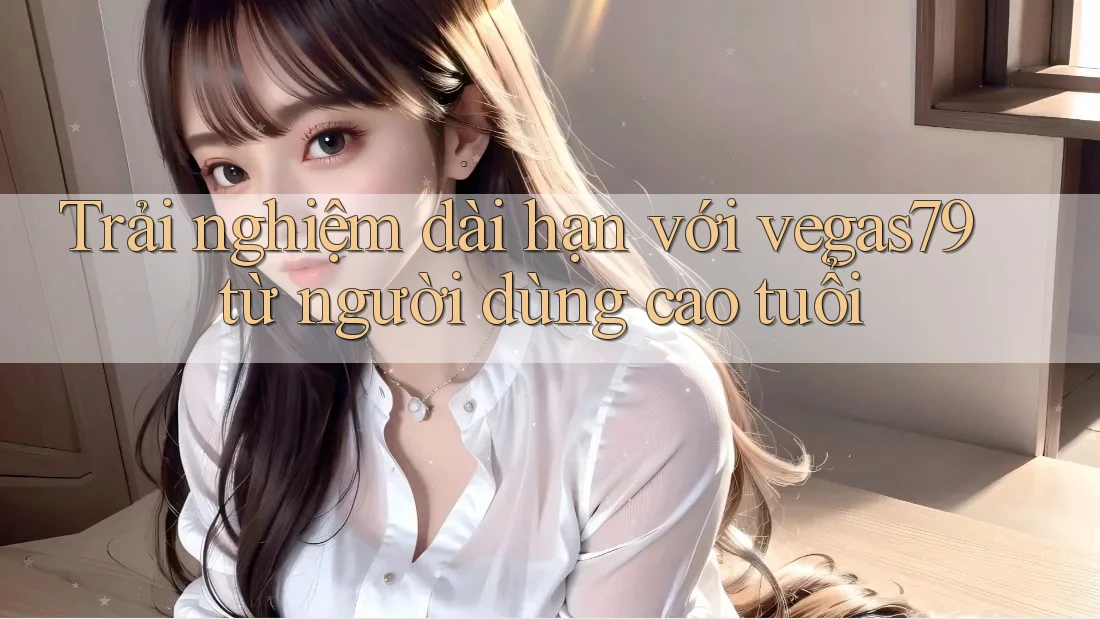 Trải nghiệm dài hạn với vegas79 từ người dùng cao tuổi Trải nghiệm dài hạn với vegas79 từ người dùng cao tuổi